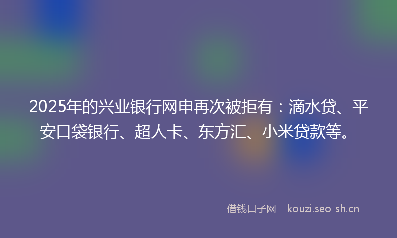 2025年的兴业银行网申再次被拒有：滴水贷、平安口袋银行、超人卡、东方汇、小米贷款等。