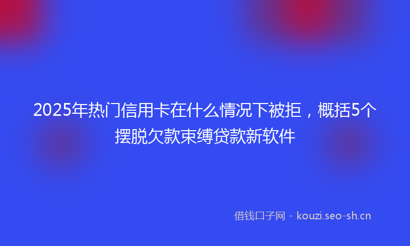 2025年热门信用卡在什么情况下被拒，概括5个摆脱欠款束缚贷款新软件