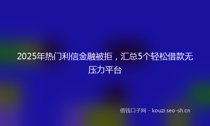 2025年热门利信金融被拒，汇总5个轻松借款无压力平台