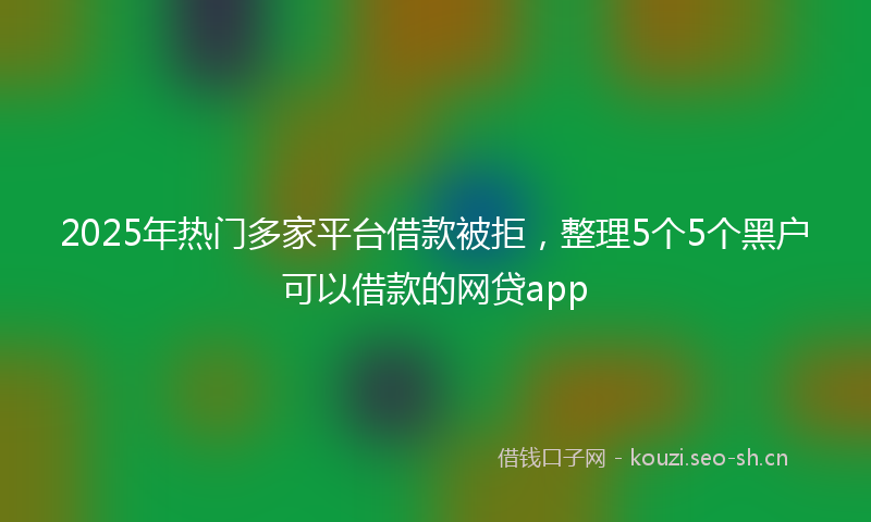2025年热门多家平台借款被拒，整理5个5个黑户可以借款的网贷app
