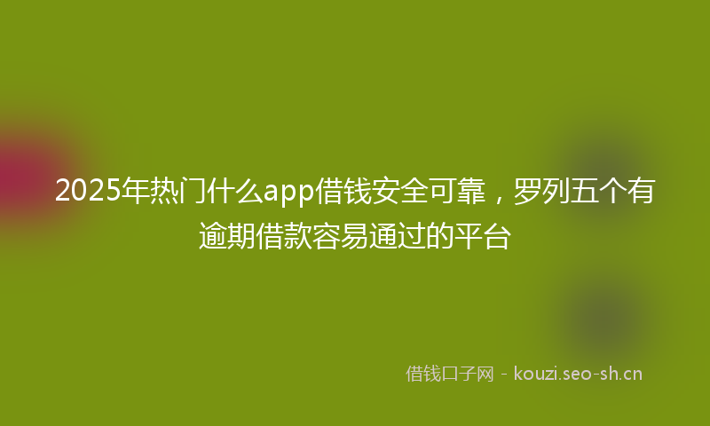 2025年热门什么app借钱安全可靠，罗列五个有逾期借款容易通过的平台