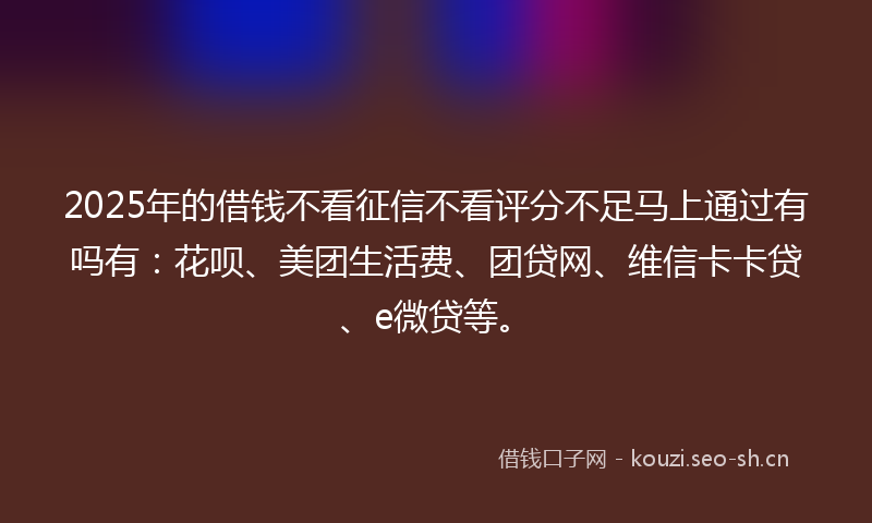 2025年的借钱不看征信不看评分不足马上通过有吗有：花呗、美团生活费、团贷网、维信卡卡贷、e微贷等。