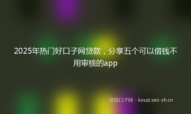 2025年热门好口子网贷款，分享五个可以借钱不用审核的app