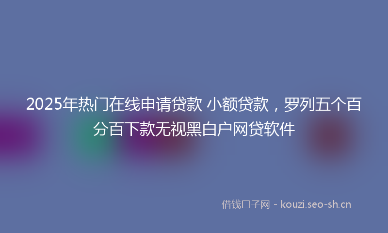 2025年热门在线申请贷款 小额贷款，罗列五个百分百下款无视黑白户网贷软件
