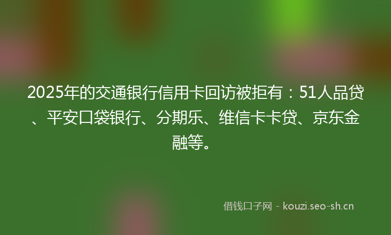 2025年的交通银行信用卡回访被拒有：51人品贷、平安口袋银行、分期乐、维信卡卡贷、京东金融等。