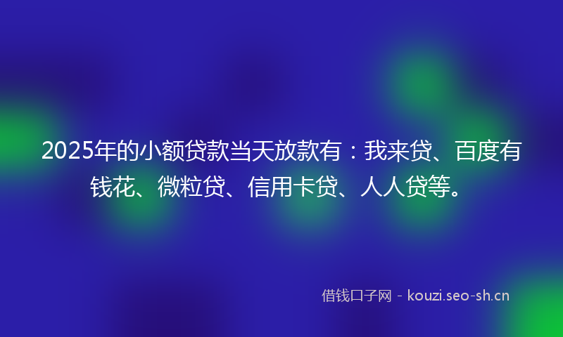 2025年的小额贷款当天放款有：我来贷、百度有钱花、微粒贷、信用卡贷、人人贷等。