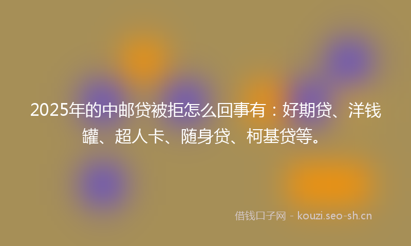 2025年的中邮贷被拒怎么回事有：好期贷、洋钱罐、超人卡、随身贷、柯基贷等。