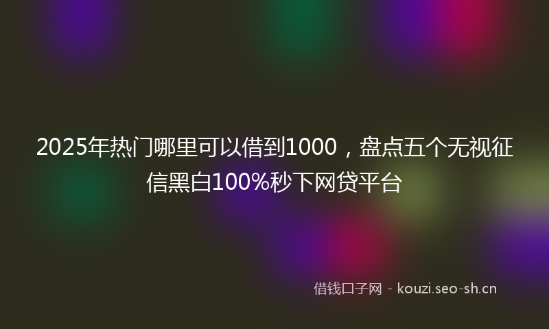 2025年热门哪里可以借到1000，盘点五个无视征信黑白100%秒下网贷平台