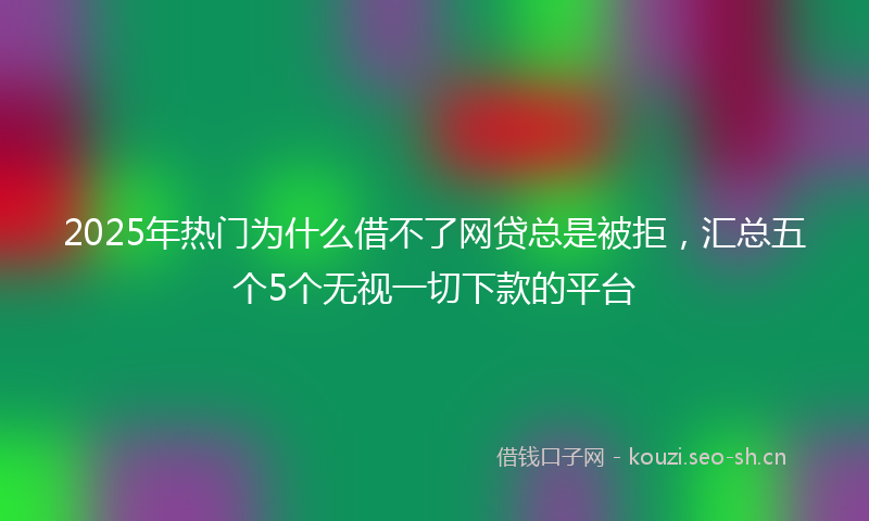 2025年热门为什么借不了网贷总是被拒，汇总五个5个无视一切下款的平台