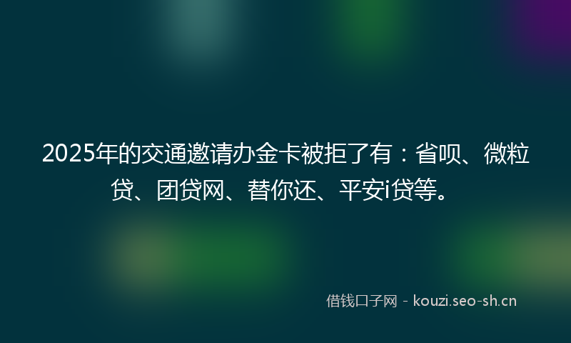 2025年的交通邀请办金卡被拒了有：省呗、微粒贷、团贷网、替你还、平安i贷等。
