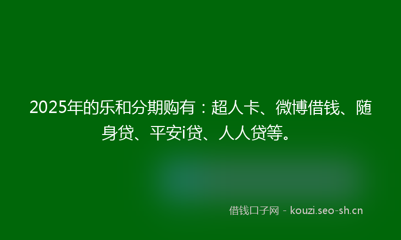 2025年的乐和分期购有：超人卡、微博借钱、随身贷、平安i贷、人人贷等。