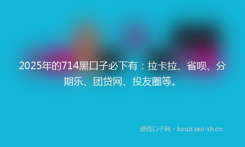 2025年的714黑口子必下有：拉卡拉、省呗、分期乐、团贷网、投友圈等。