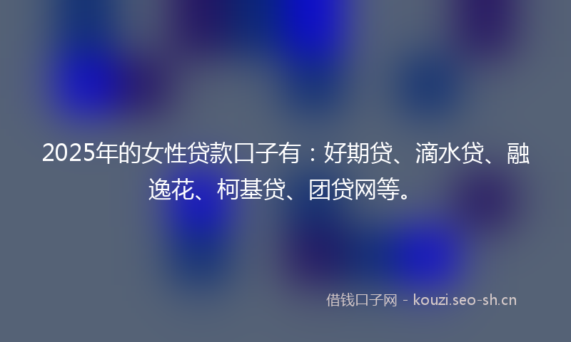 2025年的女性贷款口子有：好期贷、滴水贷、融逸花、柯基贷、团贷网等。