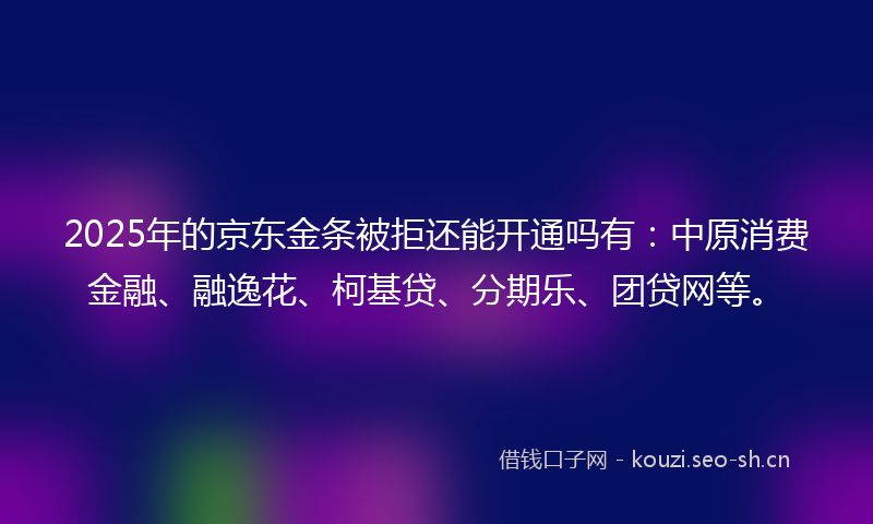 2025年的京东金条被拒还能开通吗有：中原消费金融、融逸花、柯基贷、分期乐、团贷网等。