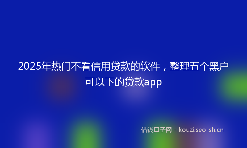2025年热门不看信用贷款的软件，整理五个黑户可以下的贷款app