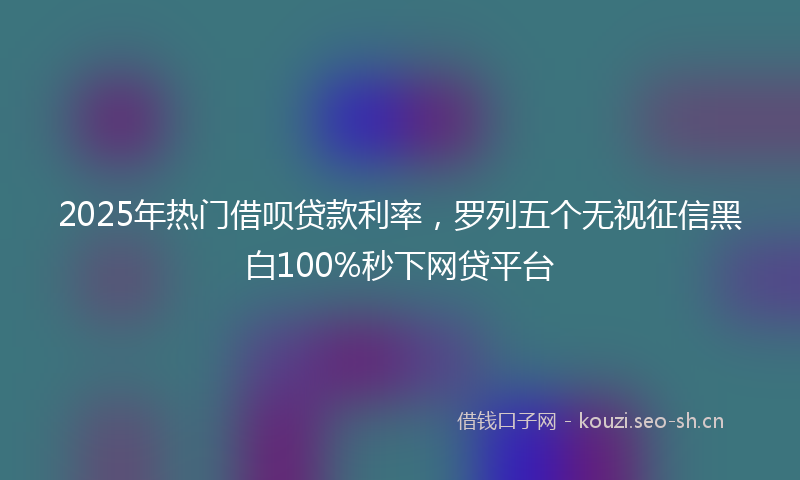 2025年热门借呗贷款利率，罗列五个无视征信黑白100%秒下网贷平台