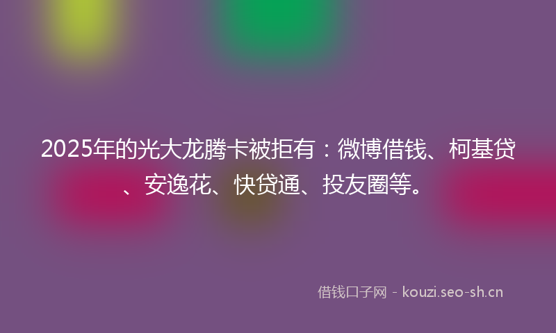 2025年的光大龙腾卡被拒有：微博借钱、柯基贷、安逸花、快贷通、投友圈等。
