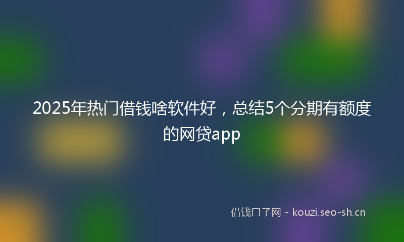 2025年热门借钱啥软件好，总结5个分期有额度的网贷app