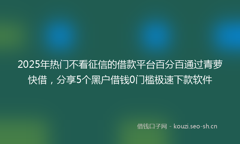 2025年热门不看征信的借款平台百分百通过青萝快借，分享5个黑户借钱0门槛极速下款软件