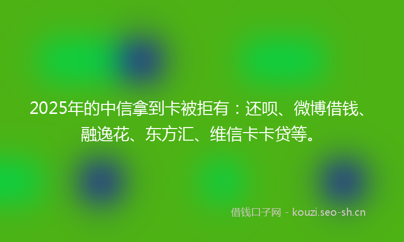 2025年的中信拿到卡被拒有：还呗、微博借钱、融逸花、东方汇、维信卡卡贷等。