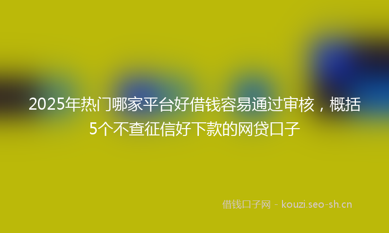 2025年热门哪家平台好借钱容易通过审核，概括5个不查征信好下款的网贷口子