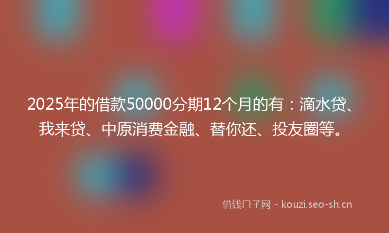 2025年的借款50000分期12个月的有：滴水贷、我来贷、中原消费金融、替你还、投友圈等。