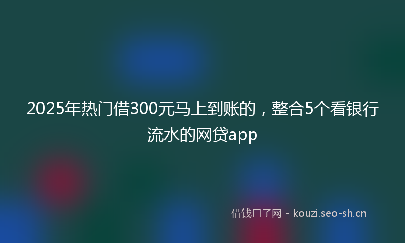2025年热门借300元马上到账的，整合5个看银行流水的网贷app