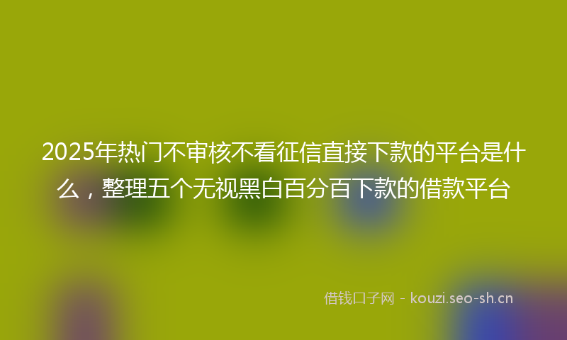 2025年热门不审核不看征信直接下款的平台是什么，整理五个无视黑白百分百下款的借款平台