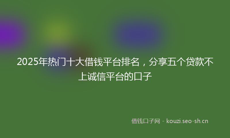 2025年热门十大借钱平台排名,分享五个贷款不上诚信平台的口子