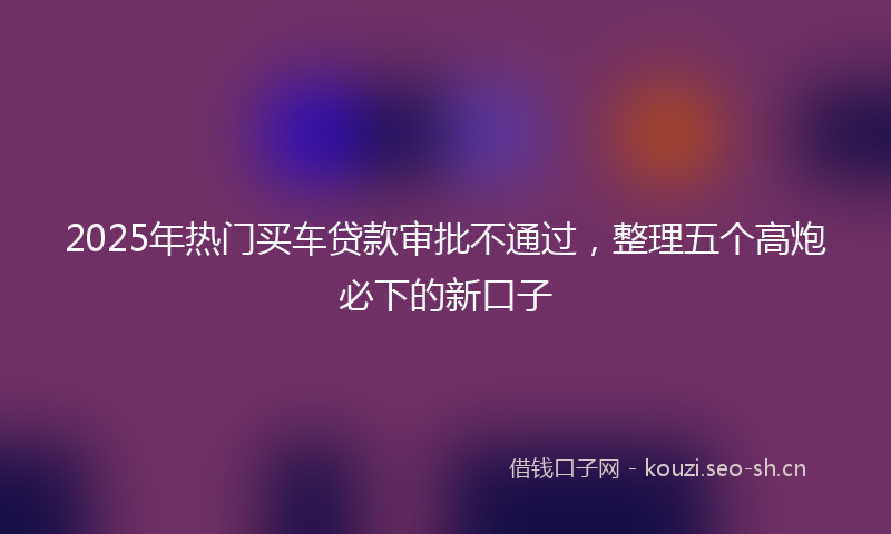 2025年热门买车贷款审批不通过，整理五个高炮必下的新口子