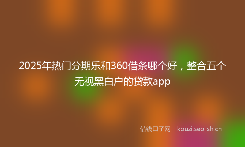 2025年热门分期乐和360借条哪个好，整合五个无视黑白户的贷款app