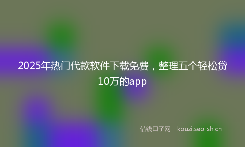 2025年热门代款软件下载免费，整理五个轻松贷10万的app
