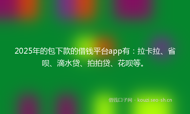 2025年的包下款的借钱平台app有：拉卡拉、省呗、滴水贷、拍拍贷、花呗等。