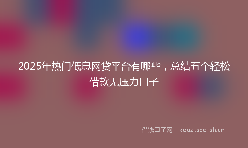 2025年热门低息网贷平台有哪些，总结五个轻松借款无压力口子