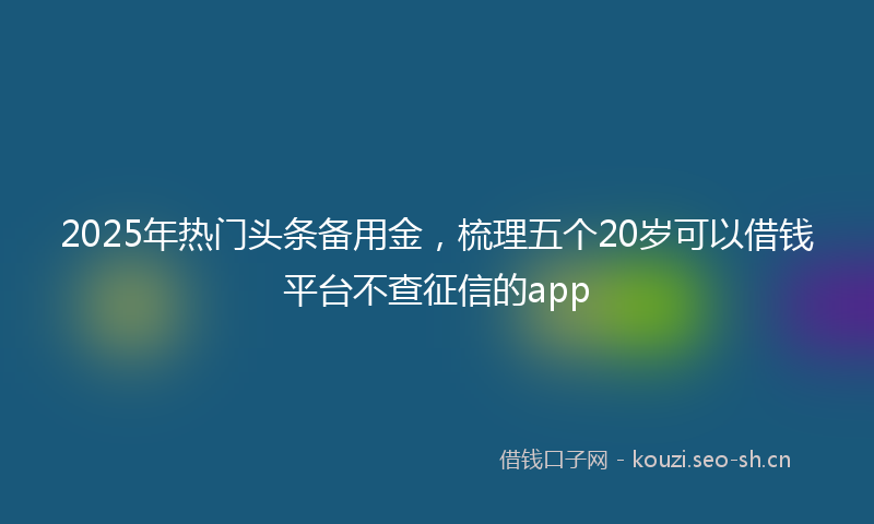 2025年热门头条备用金，梳理五个20岁可以借钱平台不查征信的app