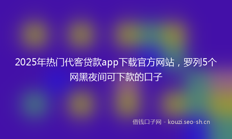 2025年热门代客贷款app下载官方网站，罗列5个网黑夜间可下款的口子
