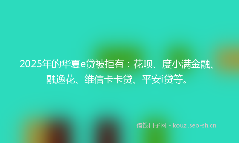 2025年的华夏e贷被拒有：花呗、度小满金融、融逸花、维信卡卡贷、平安i贷等。