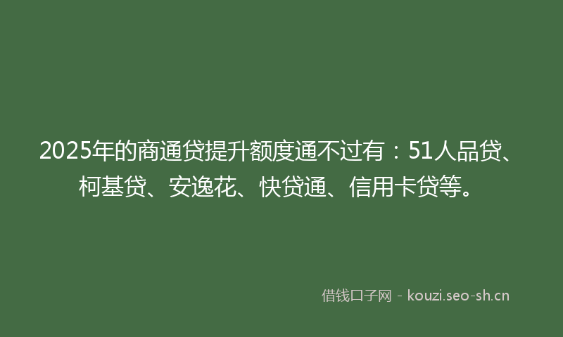 2025年的商通贷提升额度通不过有：51人品贷、柯基贷、安逸花、快贷通、信用卡贷等。