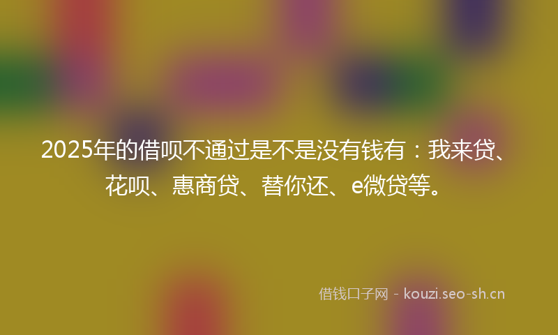2025年的借呗不通过是不是没有钱有：我来贷、花呗、惠商贷、替你还、e微贷等。
