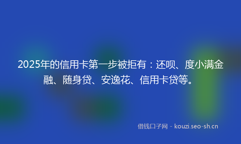 2025年的信用卡第一步被拒有：还呗、度小满金融、随身贷、安逸花、信用卡贷等。
