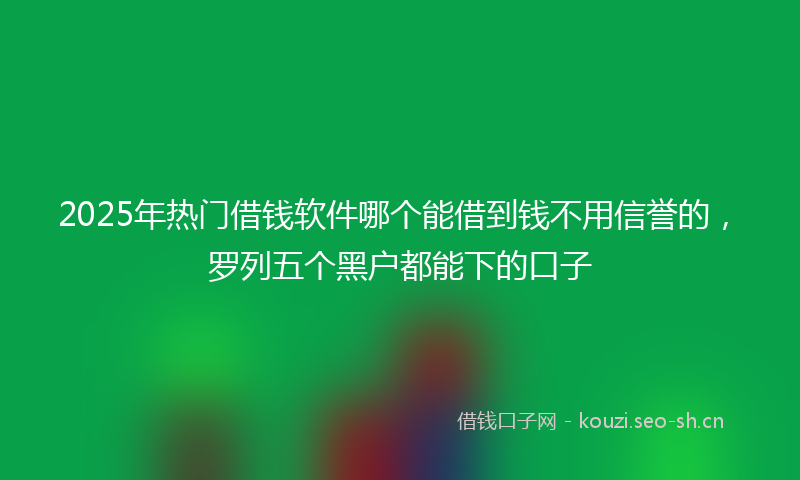 2025年热门借钱软件哪个能借到钱不用信誉的，罗列五个黑户都能下的口子