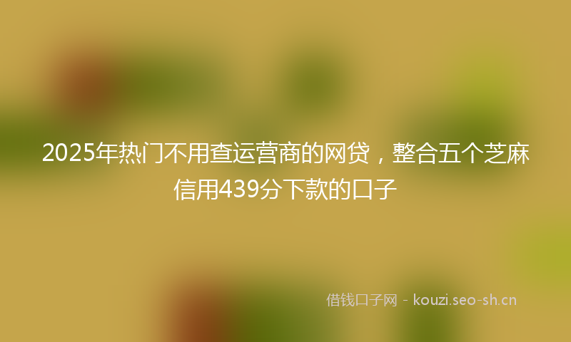 2025年热门不用查运营商的网贷，整合五个芝麻信用439分下款的口子