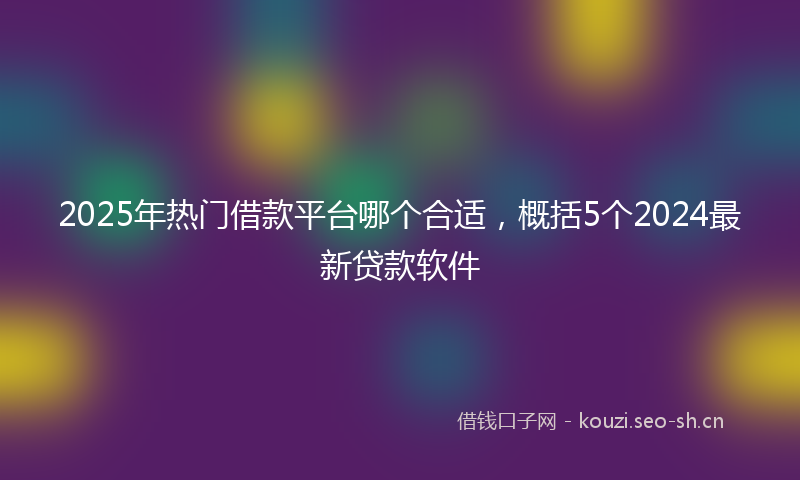 2025年热门借款平台哪个合适，概括5个2024最新贷款软件