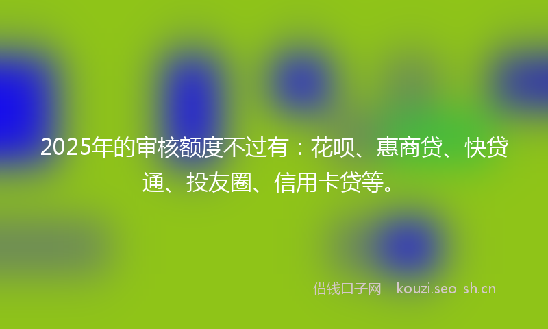 2025年的审核额度不过有:花呗、惠商贷、快贷通、投友圈、信用卡贷等。
