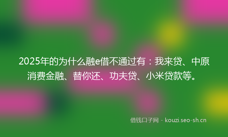 2025年的为什么融e借不通过有：我来贷、中原消费金融、替你还、功夫贷、小米贷款等。