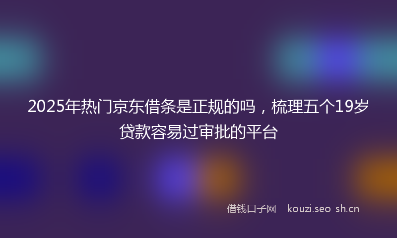 2025年热门京东借条是正规的吗，梳理五个19岁贷款容易过审批的平台