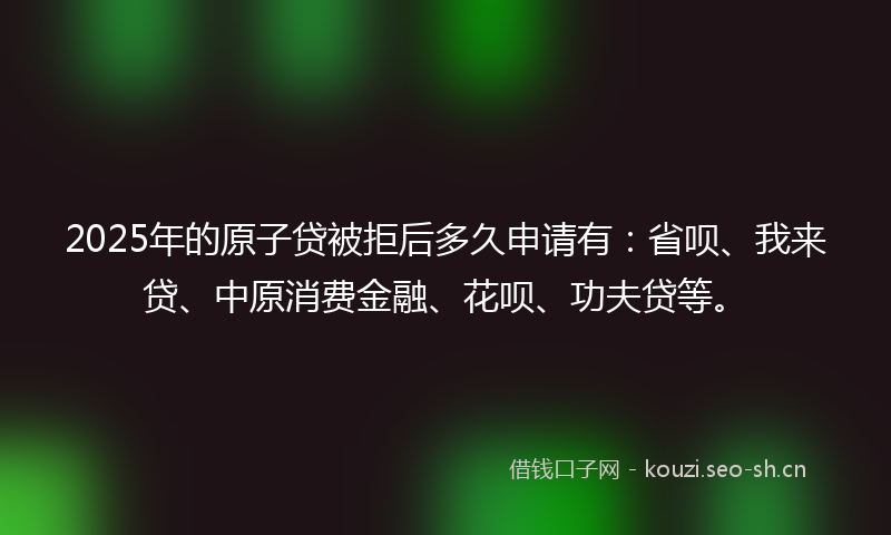 2025年的原子贷被拒后多久申请有：省呗、我来贷、中原消费金融、花呗、功夫贷等。
