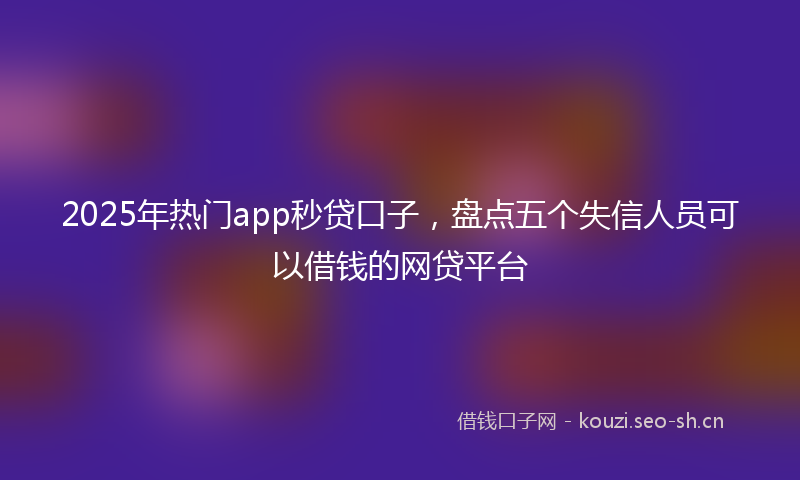 2025年热门app秒贷口子，盘点五个失信人员可以借钱的网贷平台