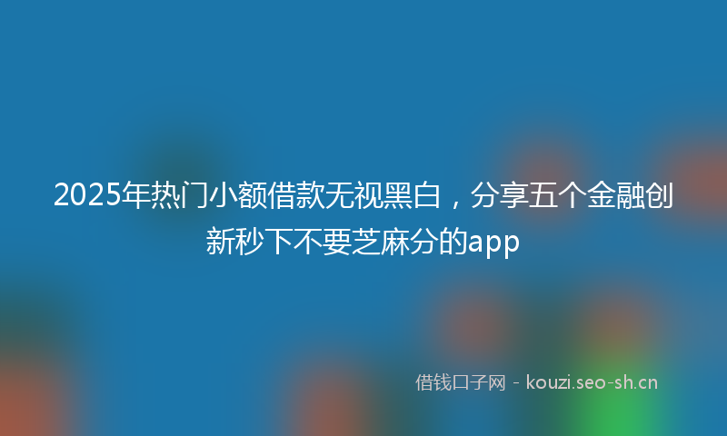 2025年热门小额借款无视黑白，分享五个金融创新秒下不要芝麻分的app