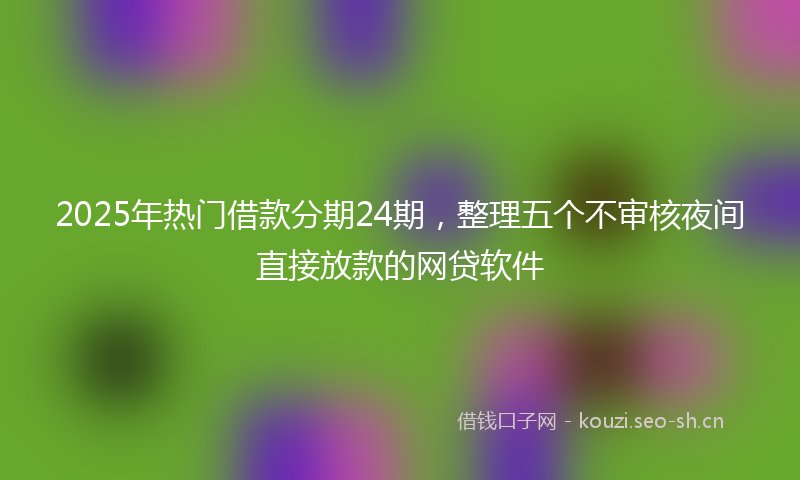 2025年热门借款分期24期，整理五个不审核夜间直接放款的网贷软件